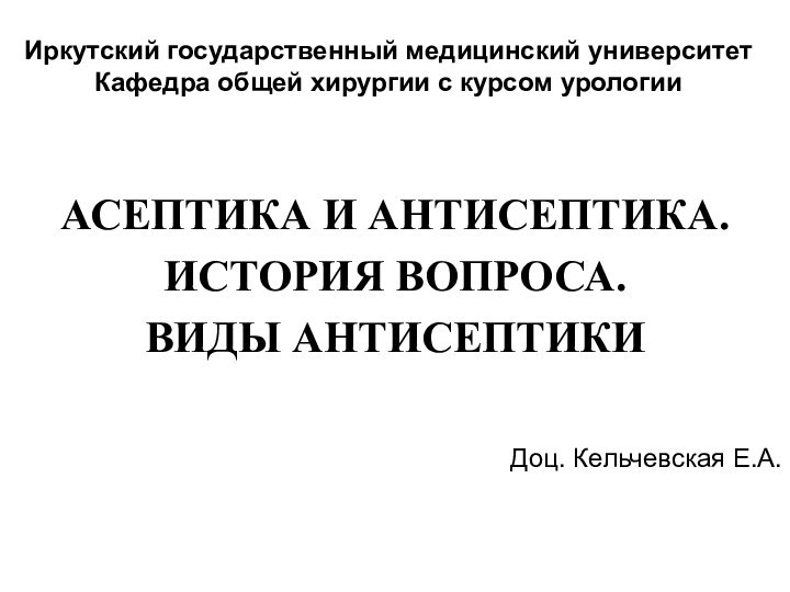 Иркутский государственный медицинский университет Кафедра общей хирургии с курсом урологииАСЕПТИКА И АНТИСЕПТИКА.ИСТОРИЯ ВОПРОСА.ВИДЫ АНТИСЕПТИКИДоц. Кельчевская Е.А.