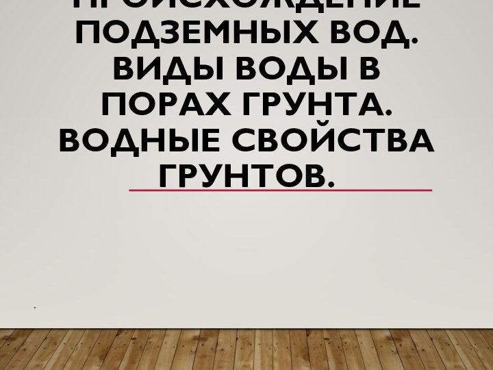 ПРОИСХОЖДЕНИЕ ПОДЗЕМНЫХ ВОД. ВИДЫ ВОДЫ В ПОРАХ ГРУНТА. ВОДНЫЕ СВОЙСТВА ГРУНТОВ. .