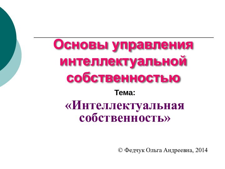 Основы управления интеллектуальной собственностьюТема: «Интеллектуальная собственность»© Федчук Ольга Андреевна, 2014