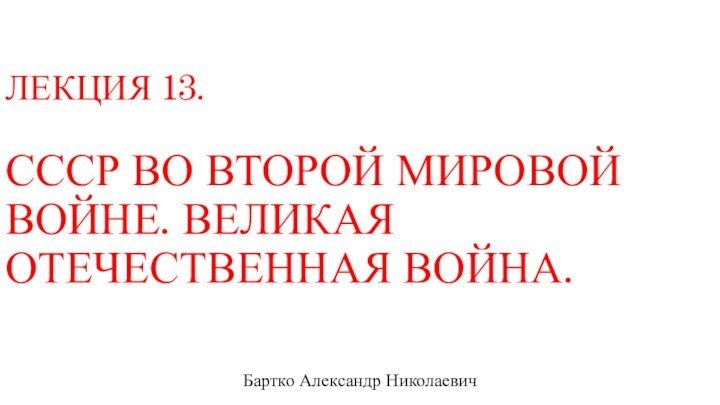 ЛЕКЦИЯ 13.  СССР ВО ВТОРОЙ МИРОВОЙ ВОЙНЕ. ВЕЛИКАЯ ОТЕЧЕСТВЕННАЯ ВОЙНА.Бартко Александр Николаевич