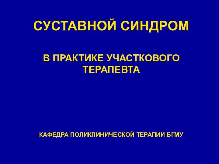 СУСТАВНОЙ СИНДРОМ В ПРАКТИКЕ УЧАСТКОВОГО ТЕРАПЕВТАКАФЕДРА ПОЛИКЛИНИЧЕСКОЙ ТЕРАПИИ БГМУ