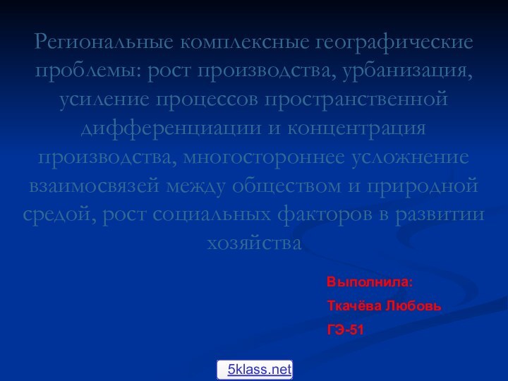 Выполнила:Ткачёва Любовь ГЭ-51 Региональные комплексные географические проблемы: рост производства, урбанизация, усиление процессов