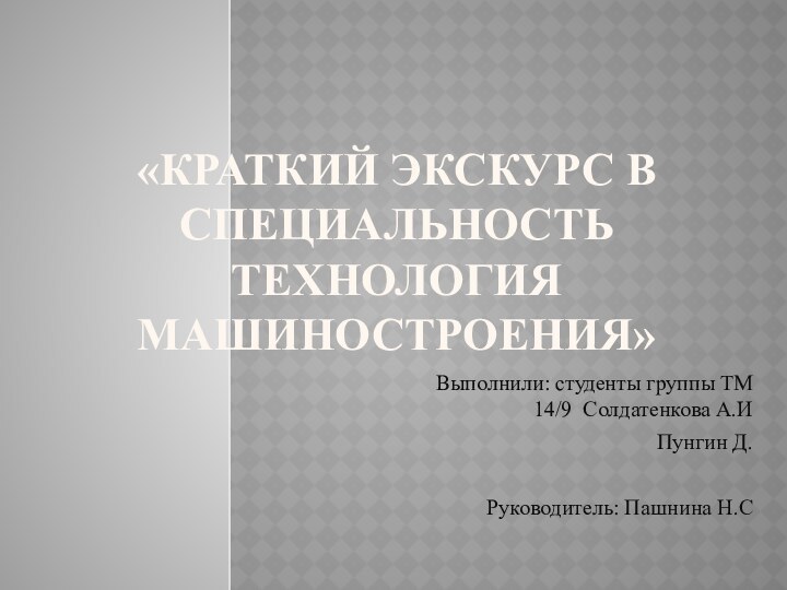 «КРАТКИЙ ЭКСКУРС В СПЕЦИАЛЬНОСТЬ ТЕХНОЛОГИЯ МАШИНОСТРОЕНИЯ»Выполнили: студенты группы ТМ 14/9 Солдатенкова А.ИПунгин Д.Руководитель: Пашнина Н.С