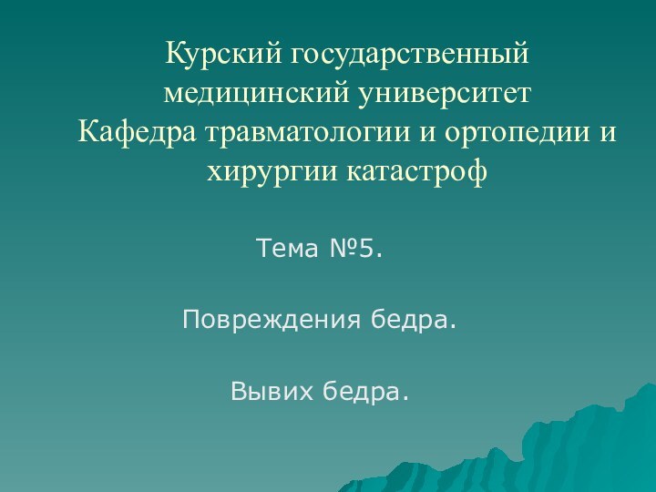 Курский государственный медицинский университет Кафедра травматологии и ортопедии и  хирургии катастрофТема №5.Повреждения бедра.Вывих бедра.