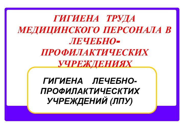 ГИГИЕНА ТРУДА МЕДИЦИНСКОГО ПЕРСОНАЛА В ЛЕЧЕБНО-ПРОФИЛАКТИЧЕСКИХ УЧРЕЖДЕНИЯХ ГИГИЕНА  ЛЕЧЕБНО-ПРОФИЛАКТИЧЕСКТИХ УЧРЕЖДЕНИЙ (ЛПУ)