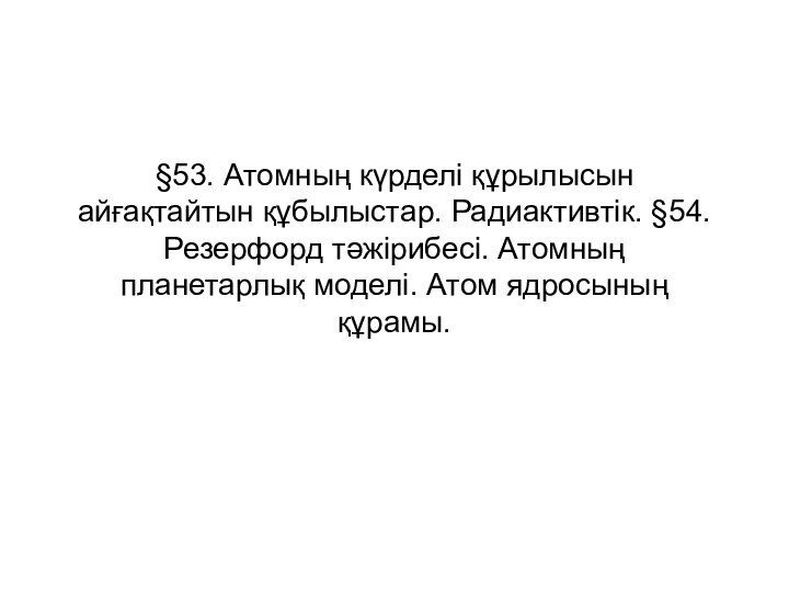 §53. Атомның күрделі құрылысын айғақтайтын құбылыстар. Радиактивтік. §54. Резерфорд тәжірибесі. Атомның планетарлық моделі. Атом ядросының құрамы.