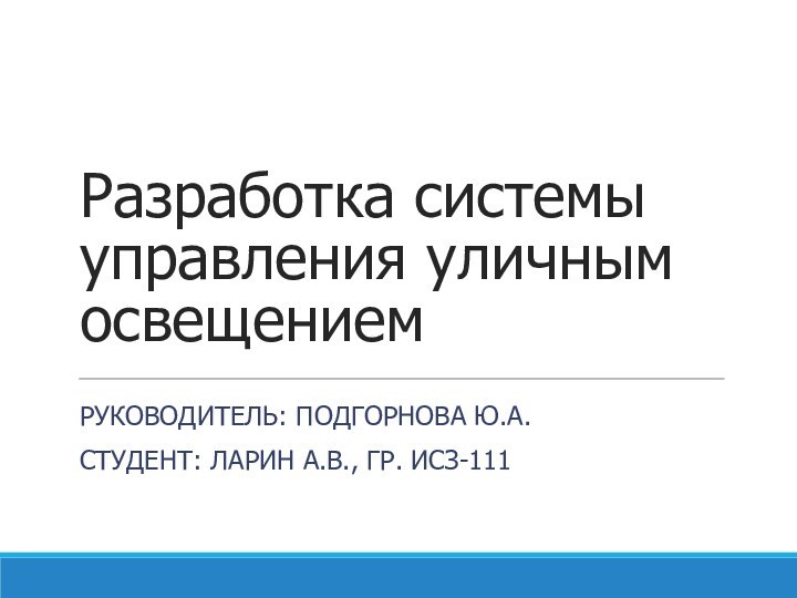 Разработка системы управления уличным освещениемРУКОВОДИТЕЛЬ: ПОДГОРНОВА Ю.А.СТУДЕНТ: ЛАРИН А.В., ГР. ИСЗ-111