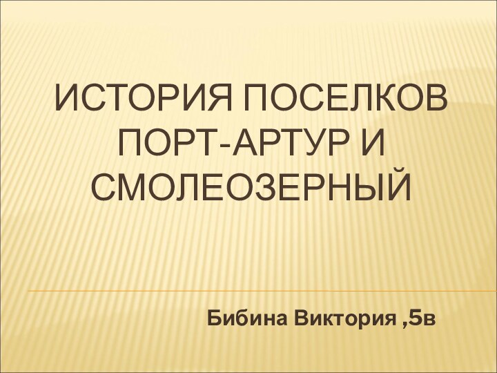 ИСТОРИЯ ПОСЕЛКОВ ПОРТ-АРТУР И СМОЛЕОЗЕРНЫЙ  Бибина Виктория ,5в