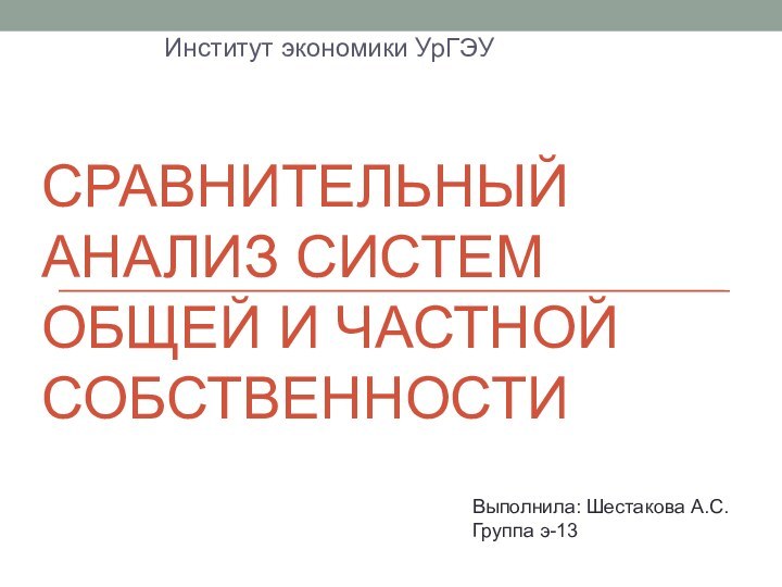 СРАВНИТЕЛЬНЫЙ АНАЛИЗ СИСТЕМ ОБЩЕЙ И ЧАСТНОЙ СОБСТВЕННОСТИИнститут экономики УрГЭУВыполнила: Шестакова А.С.   Группа э-13