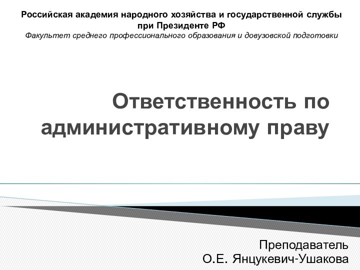 Ответственность по административному правуПреподавательО.Е. Янцукевич-УшаковаРоссийская академия народного хозяйства и государственной службы при