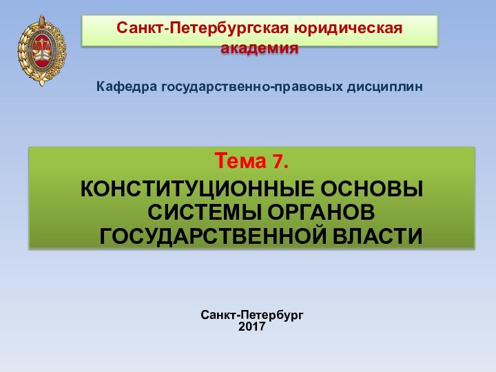 Санкт-Петербургская юридическая академияКафедра государственно-правовых дисциплин Санкт-Петербург2017Тема 7.КОНСТИТУЦИОННЫЕ ОСНОВЫ СИСТЕМЫ ОРГАНОВ ГОСУДАРСТВЕННОЙ ВЛАСТИ