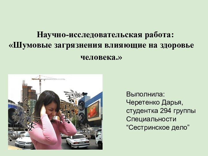 Выполнила: Черетенко Дарья, студентка 294 группыСпециальности “Сестринское дело”Научно-исследовательская работа:«Шумовые загрязнения влияющие на здоровье человека.»