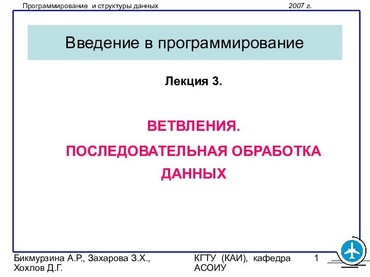 Бикмурзина А.Р., Захарова З.Х., Хохлов Д.Г.КГТУ (КАИ), кафедра АСОИУВведение в программированиеЛекция 3.ВЕТВЛЕНИЯ.ПОСЛЕДОВАТЕЛЬНАЯ ОБРАБОТКА ДАННЫХ