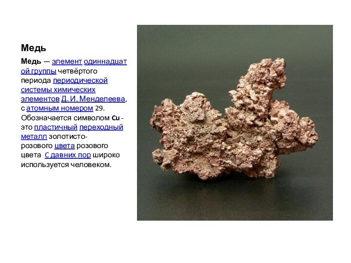 МедьМедь — элемент одиннадцатой группы четвёртого периода периодической системы химических элементов Д. И. Менделеева, с атомным номером 29. Обозначается символом Cu -это пластичный переходный металл золотисто-розового цвета розового