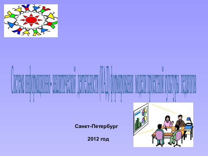 Санкт-Петербург2012 год Система информационно- аналитической деятельности (ИАД) формирования модели проектной культуры педагогов