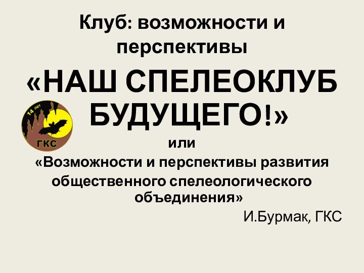 Клуб: возможности и перспективы«НАШ СПЕЛЕОКЛУБ БУДУЩЕГО!»или«Возможности и перспективы развития общественного спелеологического объединения»И.Бурмак, ГКС