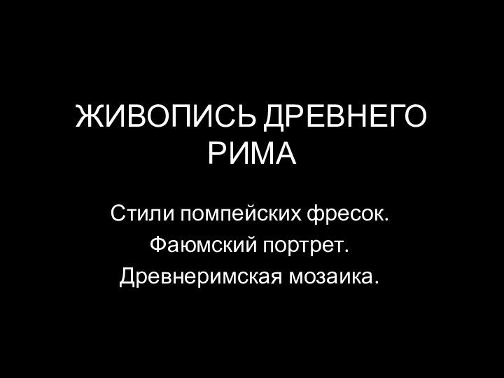 ЖИВОПИСЬ ДРЕВНЕГО РИМАСтили помпейских фресок.Фаюмский портрет.Древнеримская мозаика.