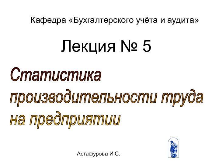 Астафурова И.С.Статистика  производительности труда  на предприятииКафедра «Бухгалтерского учёта и аудита»Лекция № 5