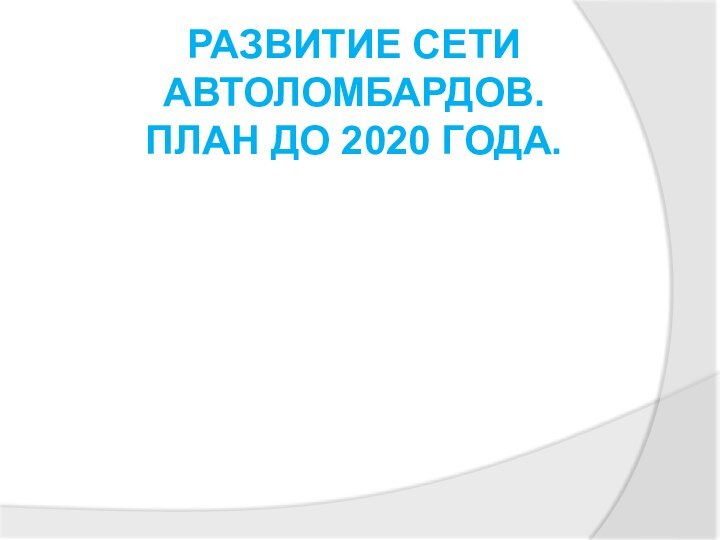 РАЗВИТИЕ СЕТИ АВТОЛОМБАРДОВ.  ПЛАН ДО 2020 ГОДА.