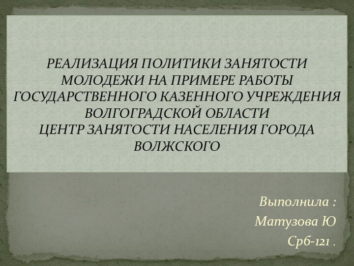 Выполнила :Матузова ЮСрб-121 .РЕАЛИЗАЦИЯ ПОЛИТИКИ ЗАНЯТОСТИ МОЛОДЕЖИ НА ПРИМЕРЕ РАБОТЫ ГОСУДАРСТВЕННОГО КАЗЕННОГО