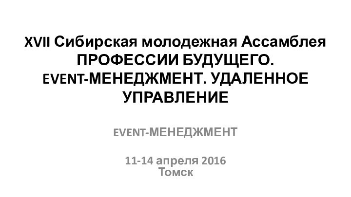 XVII Сибирская молодежная Ассамблея ПРОФЕССИИ БУДУЩЕГО.  EVENT-МЕНЕДЖМЕНТ. УДАЛЕННОЕ УПРАВЛЕНИЕEVENT-МЕНЕДЖМЕНТ11-14 апреля 2016 Томск