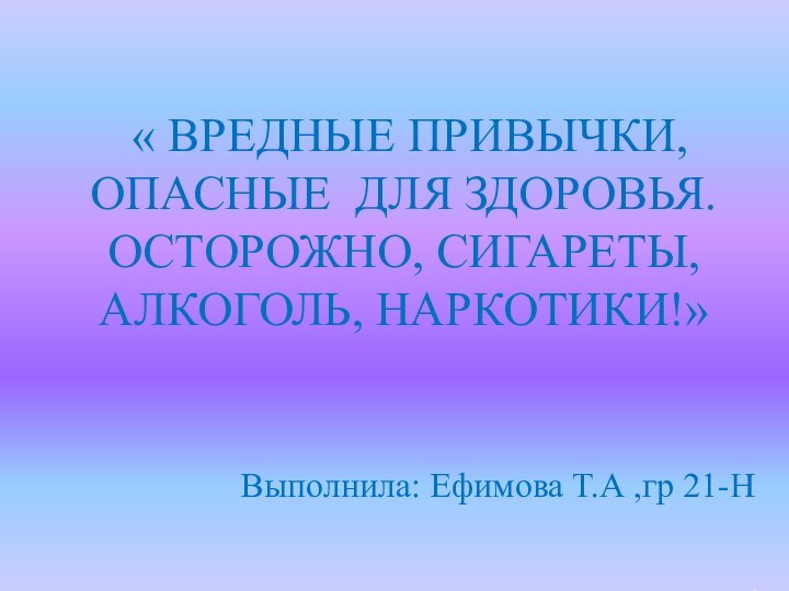 « ВРЕДНЫЕ ПРИВЫЧКИ, ОПАСНЫЕ ДЛЯ ЗДОРОВЬЯ. ОСТОРОЖНО, СИГАРЕТЫ, АЛКОГОЛЬ, НАРКОТИКИ!» Выполнила: Ефимова Т.А ,гр 21-Н