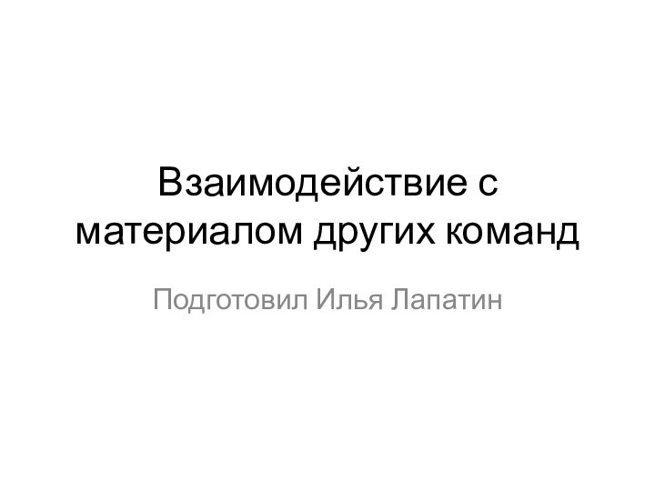 Взаимодействие с материалом других командПодготовил Илья Лапатин