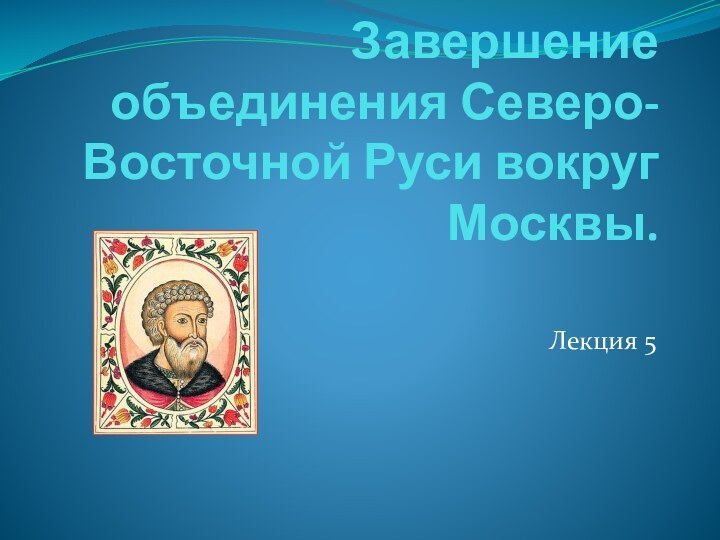 Завершение объединения Северо-Восточной Руси вокруг Москвы. Лекция 5