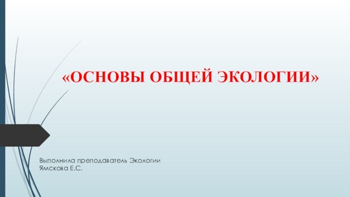 «ОСНОВЫ ОБЩЕЙ ЭКОЛОГИИ»Выполнила преподаватель ЭкологииЯмскова Е.С.