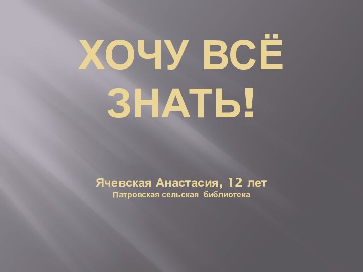 ХОЧУ ВСЁ ЗНАТЬ!  Ячевская Анастасия, 12 лет Патровская сельская библиотека