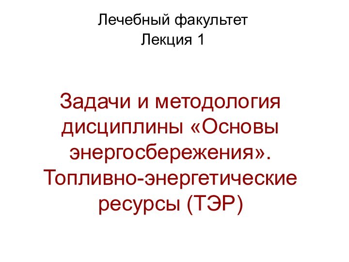 Задачи и методология дисциплины «Основы энергосбережения».  Топливно-энергетические ресурсы (ТЭР)Лечебный факультетЛекция 1