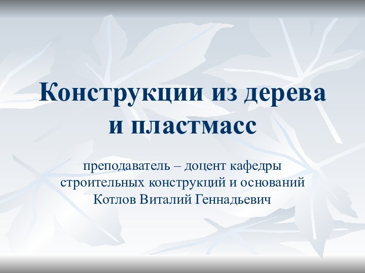 Конструкции из дерева и пластмасспреподаватель – доцент кафедры строительных конструкций и оснований Котлов Виталий Геннадьевич