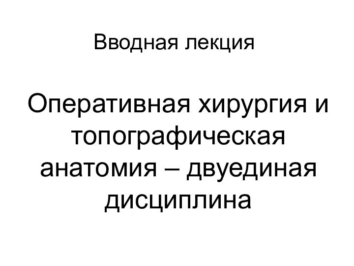 Вводная лекцияОперативная хирургия и топографическая анатомия – двуединая дисциплина