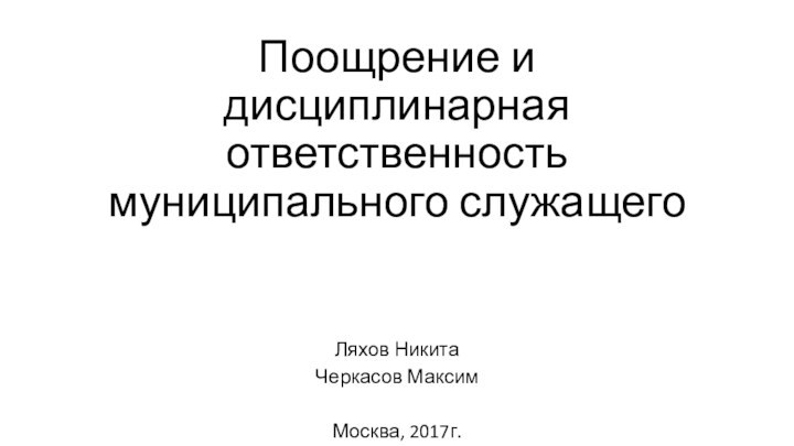 Поощрение и дисциплинарная ответственность муниципального служащегоЛяхов НикитаЧеркасов МаксимМосква, 2017г.