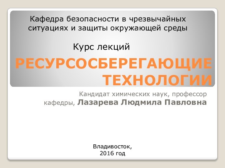 РЕСУРСОСБЕРЕГАЮЩИЕ ТЕХНОЛОГИИКандидат химических наук, профессоркафедры, Лазарева Людмила ПавловнаКурс лекцийКафедра безопасности в чрезвычайных