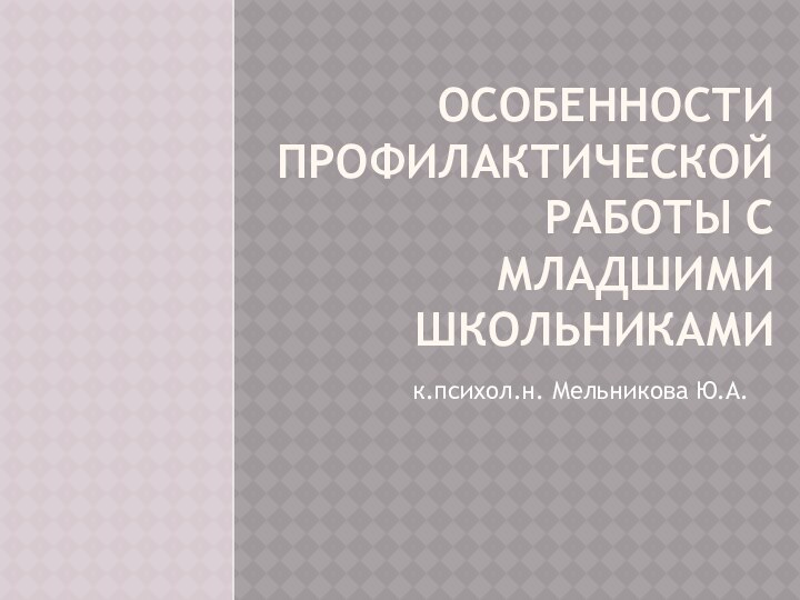 ОСОБЕННОСТИ ПРОФИЛАКТИЧЕСКОЙ РАБОТЫ С МЛАДШИМИ ШКОЛЬНИКАМИк.психол.н. Мельникова Ю.А.