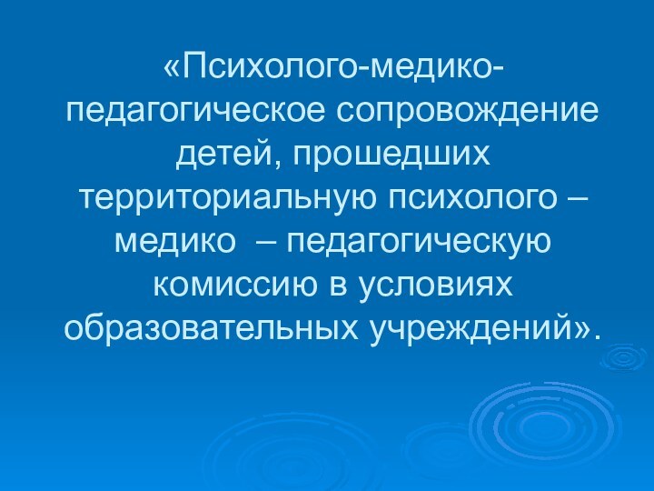 «Психолого-медико-педагогическое сопровождение детей, прошедших территориальную психолого – медико – педагогическую комиссию в условиях образовательных учреждений».