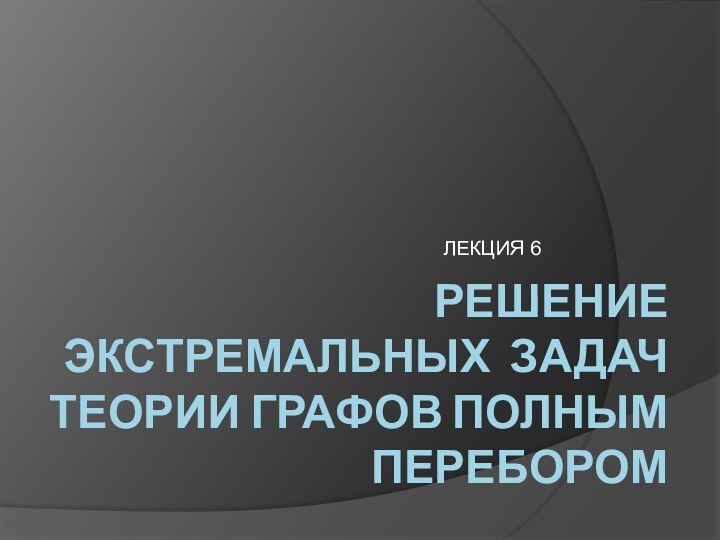 РЕШЕНИЕ ЭКСТРЕМАЛЬНЫХ ЗАДАЧ ТЕОРИИ ГРАФОВ ПОЛНЫМ ПЕРЕБОРОМЛЕКЦИЯ 6