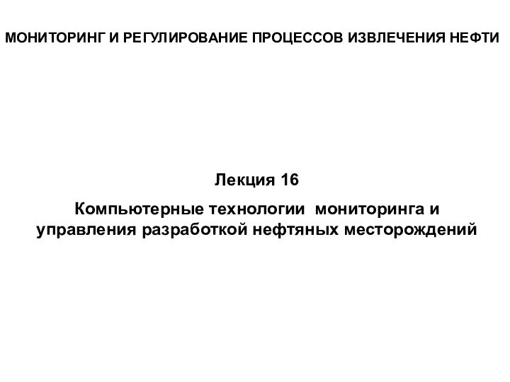 МОНИТОРИНГ И РЕГУЛИРОВАНИЕ ПРОЦЕССОВ ИЗВЛЕЧЕНИЯ НЕФТИЛекция 16Компьютерные технологии мониторинга и управления разработкой нефтяных месторождений