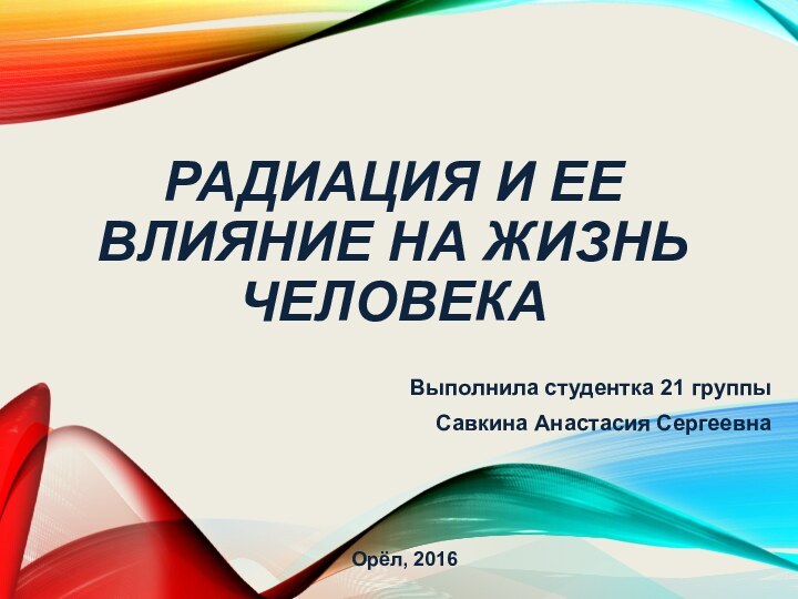 РАДИАЦИЯ И ЕЕ ВЛИЯНИЕ НА ЖИЗНЬ ЧЕЛОВЕКАВыполнила студентка 21 группыСавкина Анастасия СергеевнаОрёл, 2016