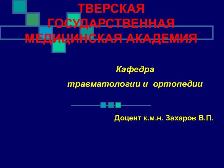 ТВЕРСКАЯ ГОСУДАРСТВЕННАЯ МЕДИЦИНСКАЯ АКАДЕМИЯКафедра травматологии и ортопедии Доцент к.м.н. Захаров В.П.