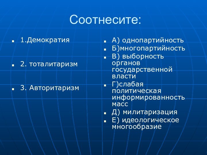 Соотнесите:1.Демократия2. тоталитаризм3. АвторитаризмА) однопартийностьБ)многопартийностьВ) выборность органов государственной властиГ)слабая политическая информированность массД) милитаризацияЕ) идеологическое многообразие