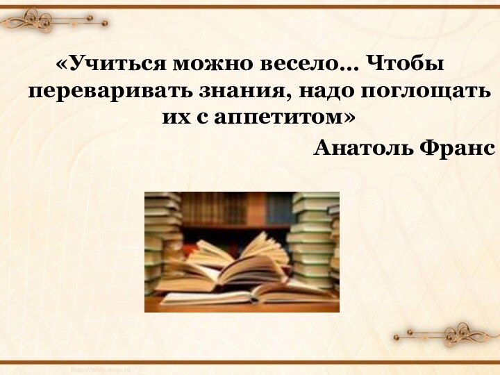 «Учиться можно весело… Чтобы переваривать знания, надо поглощать их с аппетитом»Анатоль Франс