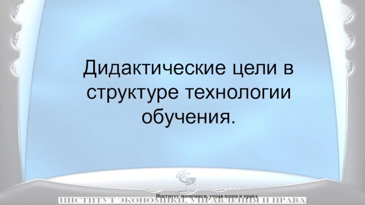 Институт экономики, управления и права    Дидактические цели в структуре