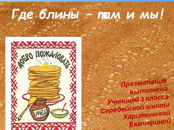 Где блины – там и мы!Презентация выполнена Ученицей 3 классаСередейской школыХаритоновой Екатериной