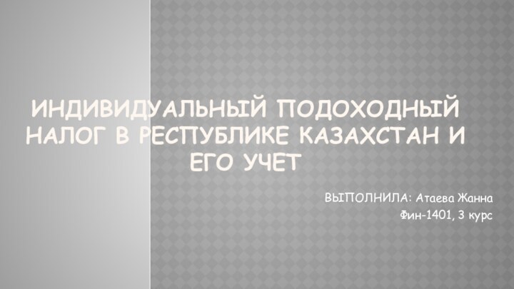 ИНДИВИДУАЛЬНЫЙ ПОДОХОДНЫЙ НАЛОГ В РЕСПУБЛИКЕ КАЗАХСТАН И ЕГО УЧЕТВЫПОЛНИЛА: Атаева ЖаннаФин-1401, 3 курс