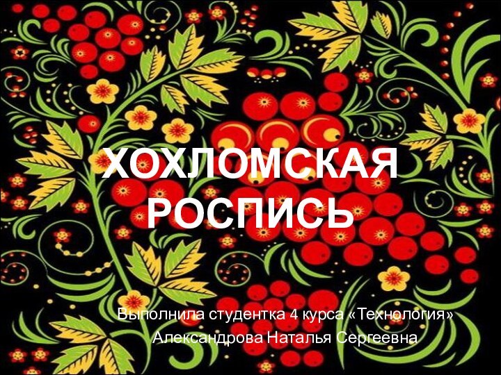 ХОХЛОМСКАЯ РОСПИСЬВыполнила студентка 4 курса «Технология» Александрова Наталья Сергеевна