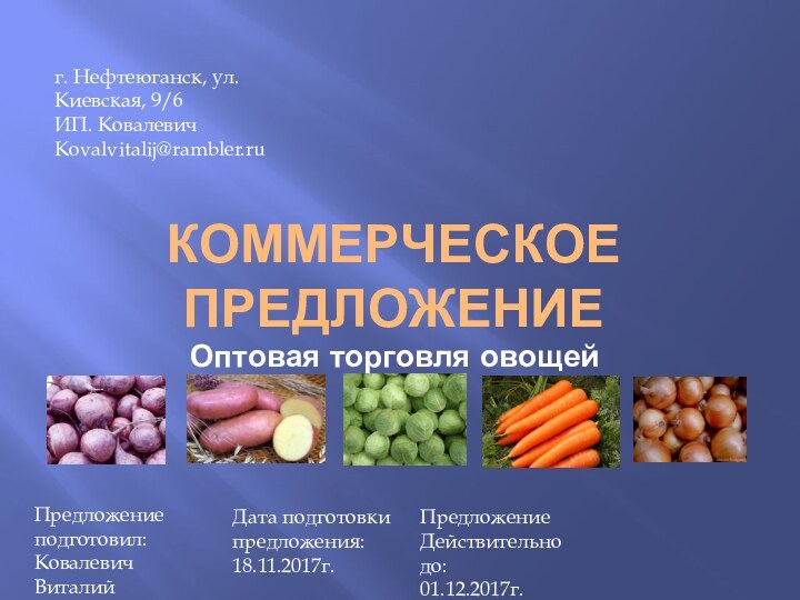 КОММЕРЧЕСКОЕ ПРЕДЛОЖЕНИЕ Оптовая торговля овощейг. Нефтеюганск, ул.Киевская, 9/6ИП. КовалевичKovalvitalij@rambler.ruПредложение подготовил:Ковалевич ВиталийДата подготовки предложения: 18.11.2017г.ПредложениеДействительно до:01.12.2017г.