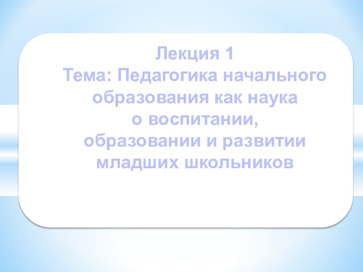 Лекция 1 Тема: Педагогика начального образования как наука  о воспитании,