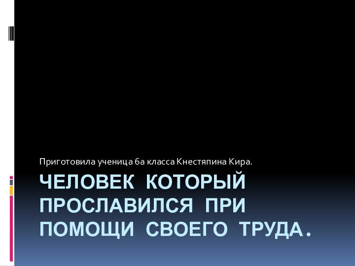 ЧЕЛОВЕК КОТОРЫЙ ПРОСЛАВИЛСЯ ПРИ ПОМОЩИ СВОЕГО ТРУДА. Приготовила ученица 6а класса Кнестяпина Кира.